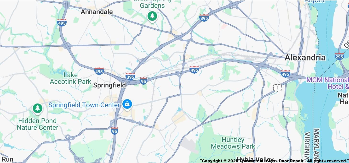Springfield VA Virginia Commercial Door Repair Glass Replacement Hinge Pivot Closer Panic Exit Device Repair Storefront Business Front Entry
Springfield VA Zip Codes
Zip Code 22150 | Zip Code 22153 | Zip Code 22156 | Zip Code 22159 | Zip Code 22160 | Zip Code
22151 | Zip Code 22152 | Zip Code 22158
Springfield VA Near By Serving Cities
Accokeek ,MD | Alexandria ,VA | Annandale ,VA | Arlington ,VA | Bryans Road ,MD | Burke ,VA | Cabin John ,MD
Clifton ,VA | Clinton ,MD | Dumfries ,VA | Dunn Loring ,VA | Fairfax ,VA | Fairfax Station ,VA | Falls Church ,VA
Fort Belvoir ,VA | Fort Washington ,MD | Glen Echo ,MD | Greenway ,VA | Indian Head ,MD | Lorton ,VA
Marbury ,MD | McLean ,VA | Merrifield ,VA | Mount Vernon ,VA | Naval Anacost Annex ,DC | Newington ,VA
Oakton ,VA | Occoquan ,VA | Oxon Hill ,MD | Temple Hills ,MD | Vienna ,VA | Washington ,DC | Washington Navy Yard ,DC | West Mclean ,VA | Woodbridge ,VA.